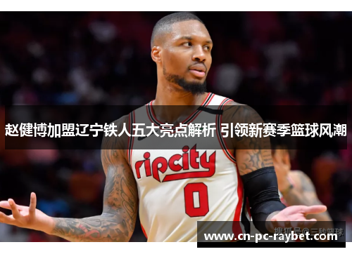 赵健博加盟辽宁铁人五大亮点解析 引领新赛季篮球风潮 赵健博加盟辽宁铁人五大亮点解析 引领新赛季篮球风潮