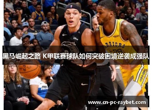 黑马崛起之路 K甲联赛球队如何突破困境逆袭成强队 黑马崛起之路 K甲联赛球队如何突破困境逆袭成强队