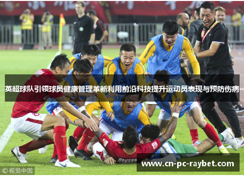 英超球队引领球员健康管理革新利用前沿科技提升运动员表现与预防伤病
