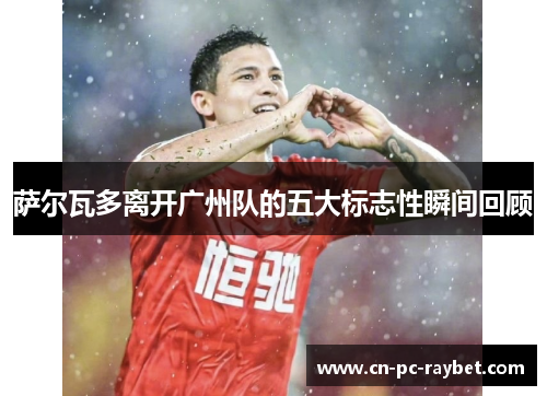 萨尔瓦多离开广州队的五大标志性瞬间回顾 萨尔瓦多离开广州队的五大标志性瞬间回顾