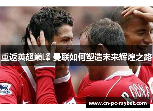 重返英超巅峰 曼联如何塑造未来辉煌之路 重返英超巅峰 曼联如何塑造未来辉煌之路