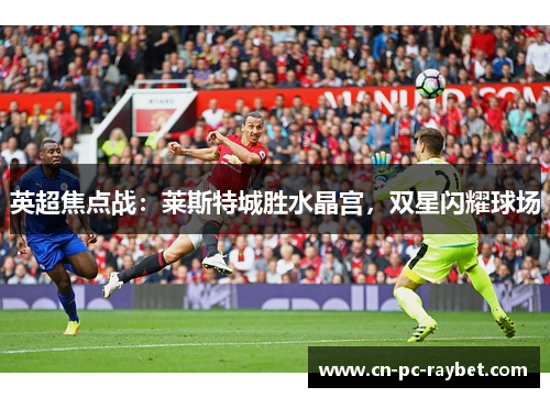 英超焦点战:莱斯特城胜水晶宫,双星闪耀球场 英超焦点战:莱斯特城胜水晶宫,双星闪耀球场