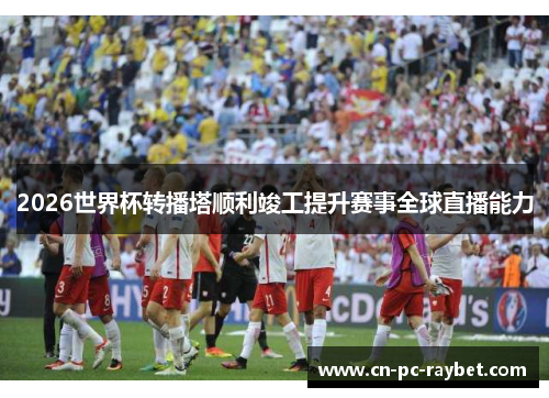 2026世界杯转播塔顺利竣工提升赛事全球直播能力 2026世界杯转播塔顺利竣工提升赛事全球直播能力