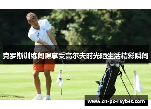 克罗斯训练间隙享受高尔夫时光晒生活精彩瞬间 克罗斯训练间隙享受高尔夫时光晒生活精彩瞬间