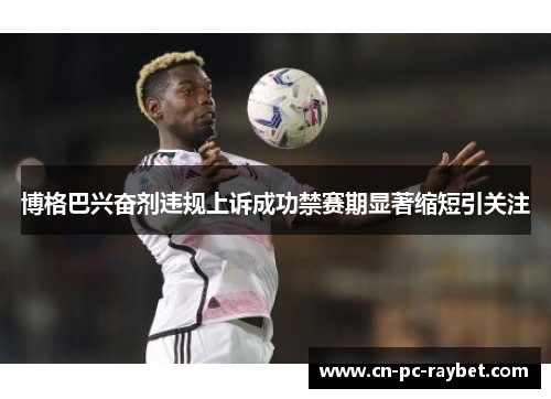 博格巴兴奋剂违规上诉成功禁赛期显著缩短引关注 博格巴兴奋剂违规上诉成功禁赛期显著缩短引关注