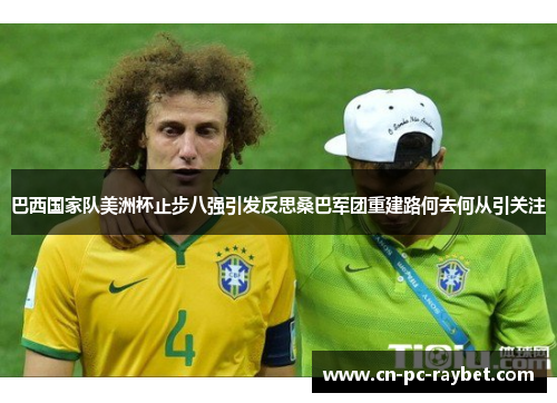 巴西国家队美洲杯止步八强引发反思桑巴军团重建路何去何从引关注 巴西国家队美洲杯止步八强引发反思桑巴军团重建路何去何从引关注