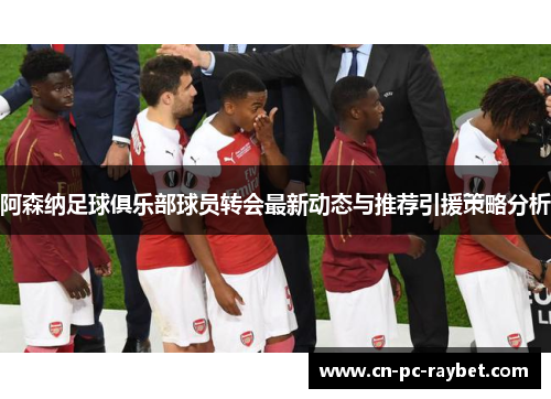 阿森纳足球俱乐部球员转会最新动态与推荐引援策略分析 阿森纳足球俱乐部球员转会最新动态与推荐引援策略分析