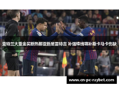 亚特兰大重金买断热那亚新星雷特吉 补强锋线填补斯卡马卡伤缺