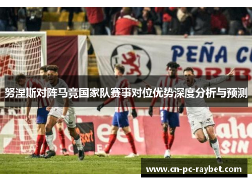 努涅斯对阵马竞国家队赛事对位优势深度分析与预测 努涅斯对阵马竞国家队赛事对位优势深度分析与预测